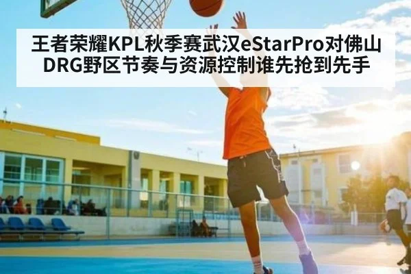 王者荣耀KPL秋季赛武汉eStarPro对佛山DRG野区节奏与资源控制谁先抢到先手 - kaiyun